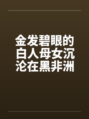 金发碧眼的白人母女沉沦在黑非洲