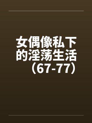 女偶像私下的淫荡生活（67-77）