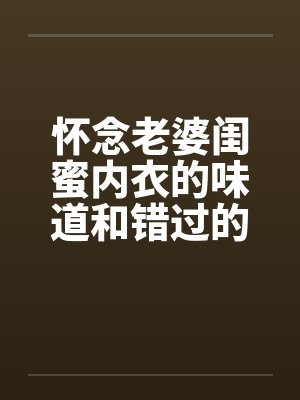 怀念老婆闺蜜内衣的味道和错过的爽炮