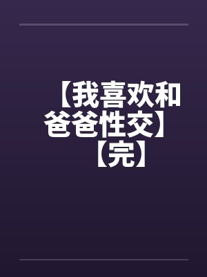 【我喜欢和爸爸性交】【完】
