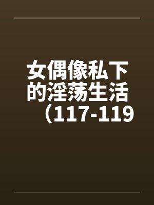 女偶像私下的淫荡生活（117-119）