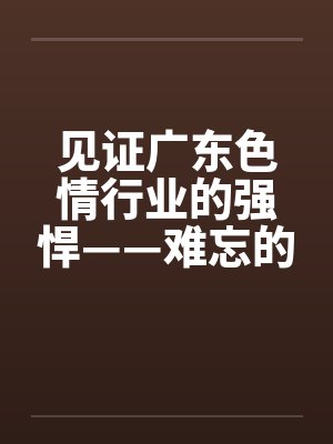 见证广东色情行业的强悍——难忘的广东之旅】【完】