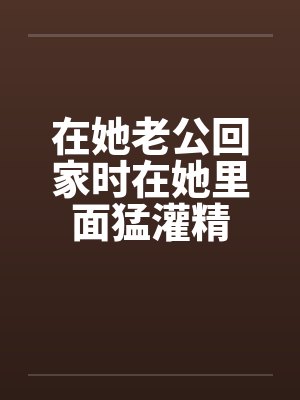 在她老公回家时在她里面猛灌精