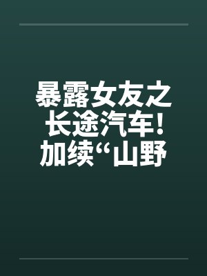 暴露女友之长途汽车!加续“山野寻欢”
