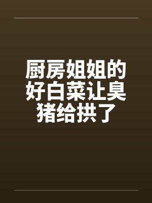 厨房姐姐的好白菜让臭猪给拱了