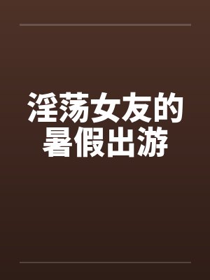 淫荡女友的暑假出游