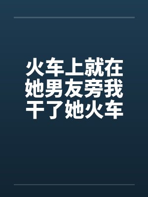 火车上就在她男友旁我干了她火车里的一次激情