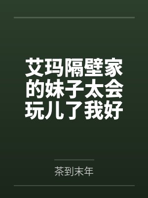 艾玛隔壁家的妹子太会玩儿了我好怕