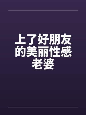 上了好朋友的美丽性感老婆