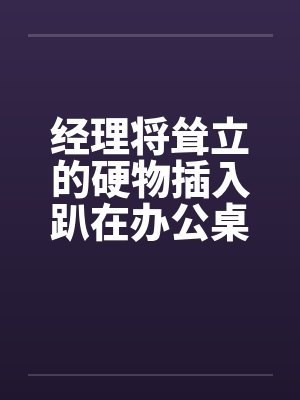 经理将耸立的硬物插入趴在办公桌前的我