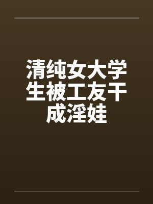 清纯女大学生被工友干成淫娃