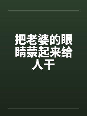 把老婆的眼睛蒙起来给人干