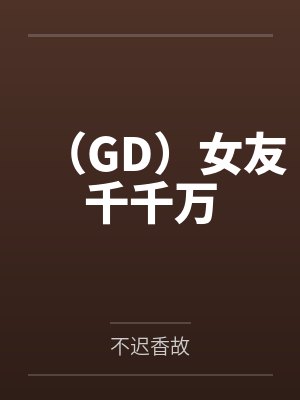 （GD）女友千千万by不迟香故