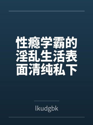 性瘾学霸的淫乱生活表面清纯私下被各种鸡巴操
