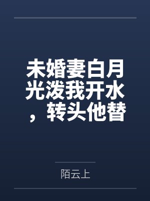 未婚妻白月光泼我开水，转头他替我承伤十倍