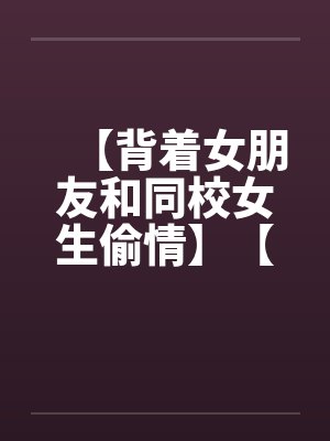 【背着女朋友和同校女生偷情】【完】