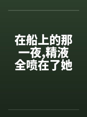 在船上的那一夜,精液全喷在了她嘴